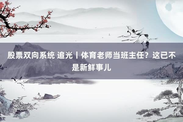 股票双向系统 追光丨体育老师当班主任？这已不是新鲜事儿