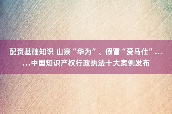 配资基础知识 山寨“华为”、假冒“爱马仕”……中国知识产权行政执法十大案例发布