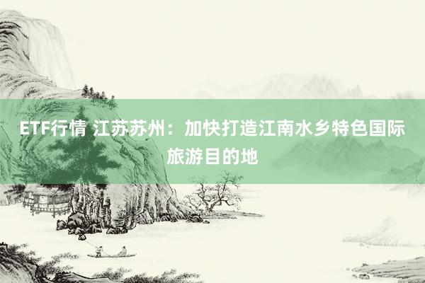ETF行情 江苏苏州：加快打造江南水乡特色国际旅游目的地