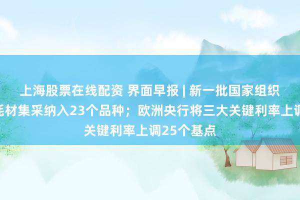 上海股票在线配资 界面早报 | 新一批国家组织高值医用耗材集采纳入23个品种；欧洲央行将三大关键利率上调25个基点