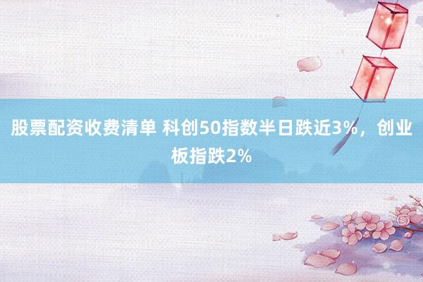 股票配资收费清单 科创50指数半日跌近3%，创业板指跌2%