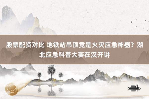 股票配资对比 地铁站吊顶竟是火灾应急神器？湖北应急科普大赛在汉开讲