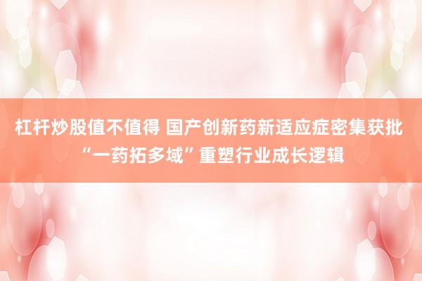 杠杆炒股值不值得 国产创新药新适应症密集获批 “一药拓多域”重塑行业成长逻辑