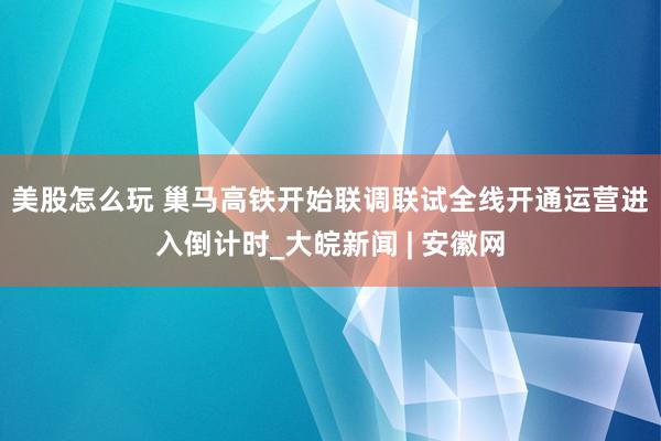 美股怎么玩 巢马高铁开始联调联试　全线开通运营进入倒计时_大皖新闻 | 安徽网