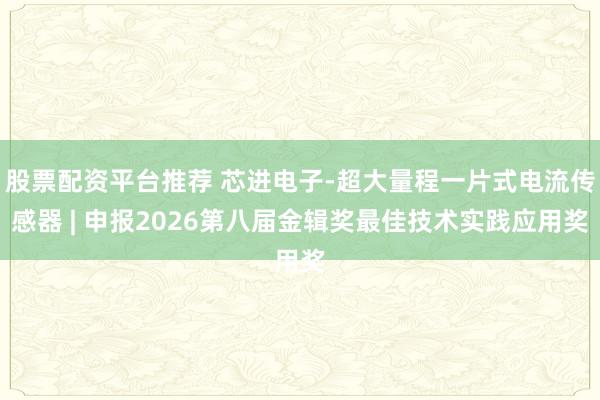 股票配资平台推荐 芯进电子-超大量程一片式电流传感器 | 申报2026第八届金辑奖最佳技术实践应用奖