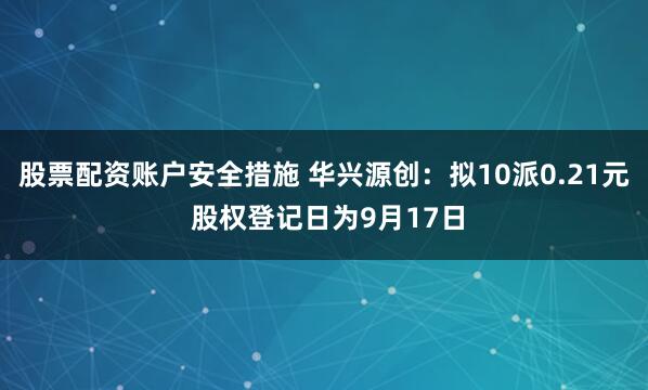 股票配资账户安全措施 华兴源创：拟10派0.21元 股权登记日为9月17日