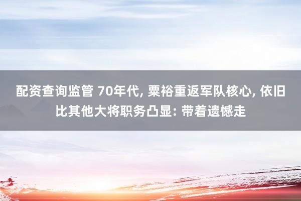 配资查询监管 70年代, 粟裕重返军队核心, 依旧比其他大将职务凸显: 带着遗憾走