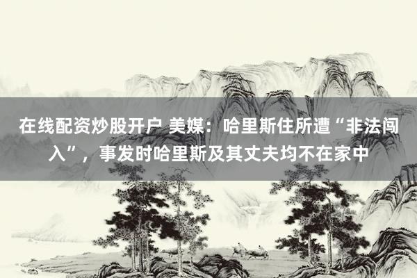 在线配资炒股开户 美媒：哈里斯住所遭“非法闯入”，事发时哈里斯及其丈夫均不在家中
