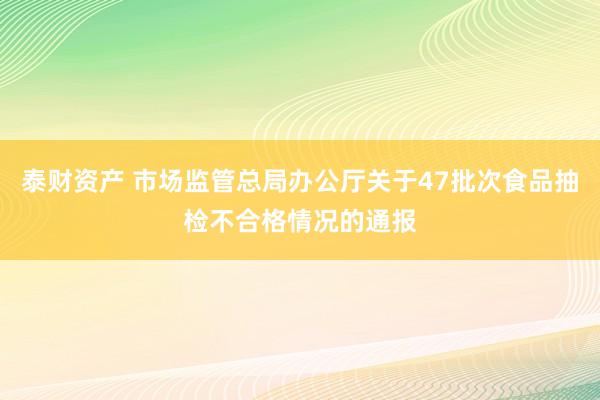 泰财资产 市场监管总局办公厅关于47批次食品抽检不合格情况的通报