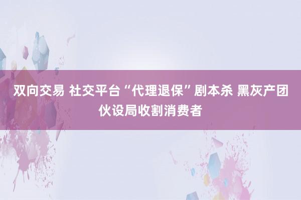 双向交易 社交平台“代理退保”剧本杀 黑灰产团伙设局收割消费者