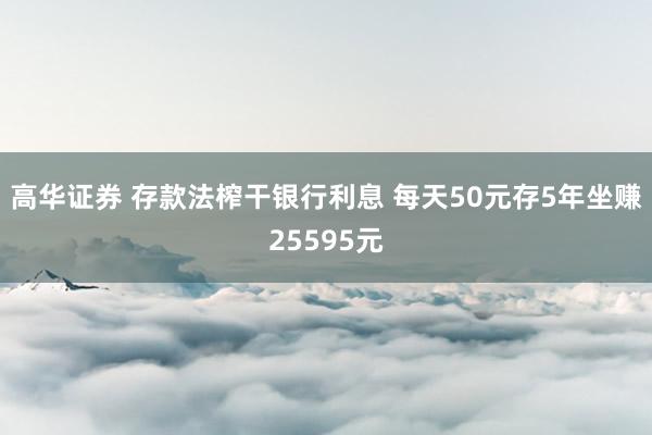 高华证券 存款法榨干银行利息 每天50元存5年坐赚25595元