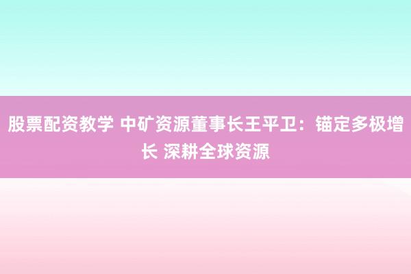 股票配资教学 中矿资源董事长王平卫：锚定多极增长 深耕全球资源
