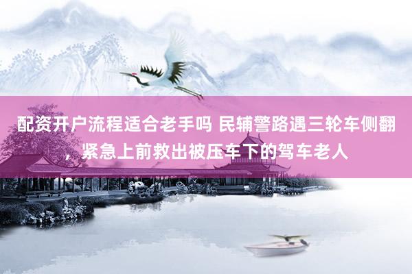 配资开户流程适合老手吗 民辅警路遇三轮车侧翻，紧急上前救出被压车下的驾车老人