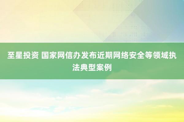 至星投资 国家网信办发布近期网络安全等领域执法典型案例