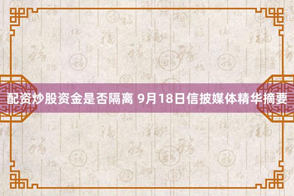 配资炒股资金是否隔离 9月18日信披媒体精华摘要
