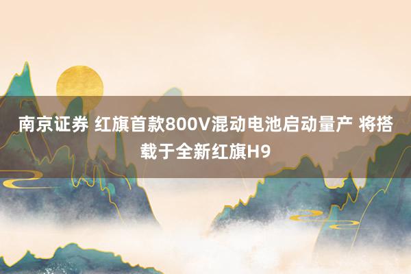 南京证券 红旗首款800V混动电池启动量产 将搭载于全新红旗H9