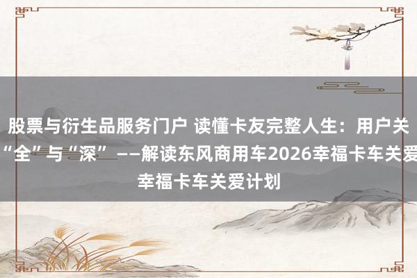 股票与衍生品服务门户 读懂卡友完整人生:用户关怀的“全”与“深” ——解读东风商用车2026幸福卡车关爱计划