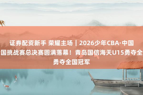 证券配资新手 荣耀主场｜2026少年CBA·中国人寿全国挑战赛总决赛圆满落幕！青岛国信海天U15勇夺全国冠军