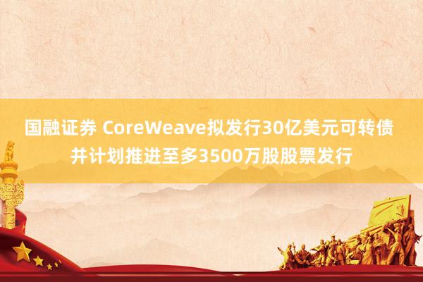 国融证券 CoreWeave拟发行30亿美元可转债 并计划推进至多3500万股股票发行