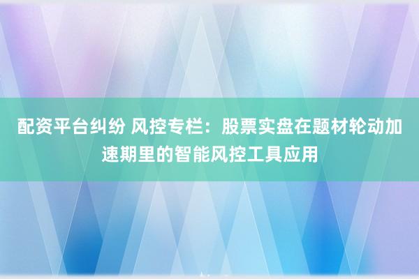 配资平台纠纷 风控专栏：股票实盘在题材轮动加速期里的智能风控工具应用