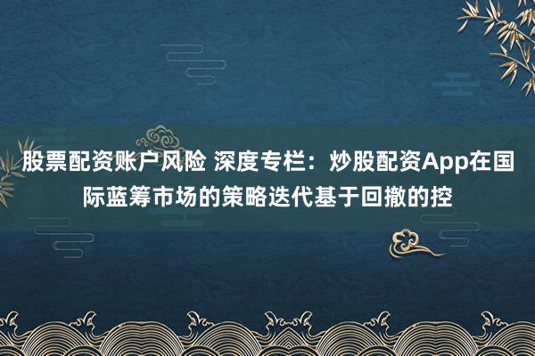 股票配资账户风险 深度专栏：炒股配资App在国际蓝筹市场的策略迭代基于回撤的控