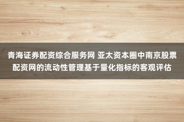 青海证券配资综合服务网 亚太资本圈中南京股票配资网的流动性管理基于量化指标的客观评估