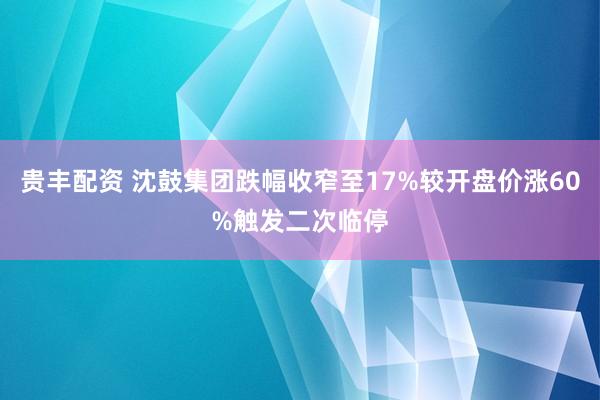 贵丰配资 沈鼓集团跌幅收窄至17%较开盘价涨60%触发二次临停