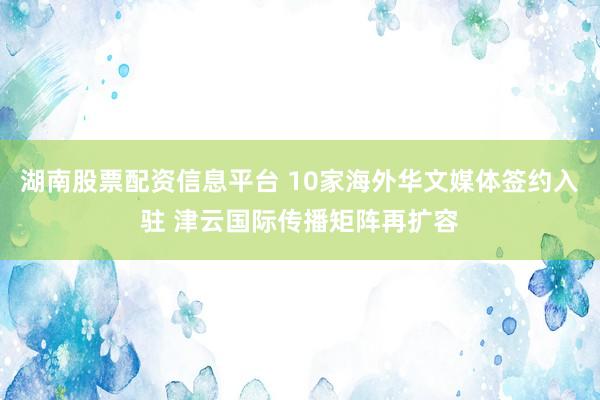 湖南股票配资信息平台 10家海外华文媒体签约入驻 津云国际传播矩阵再扩容