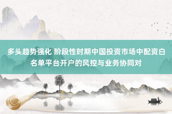 多头趋势强化 阶段性时期中国投资市场中配资白名单平台开户的风控与业务协同对