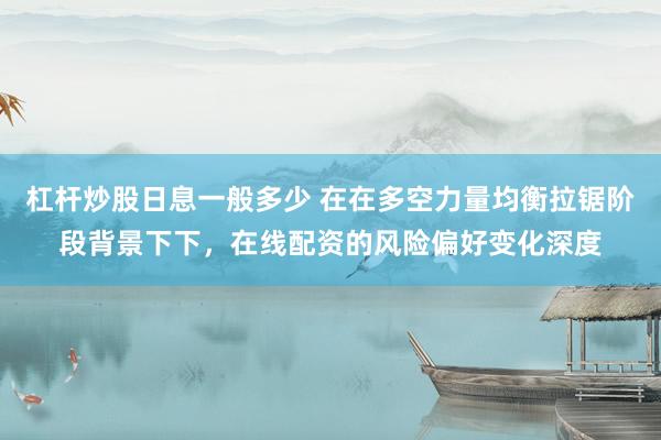 杠杆炒股日息一般多少 在在多空力量均衡拉锯阶段背景下下,在线配资的风险偏好变化深度