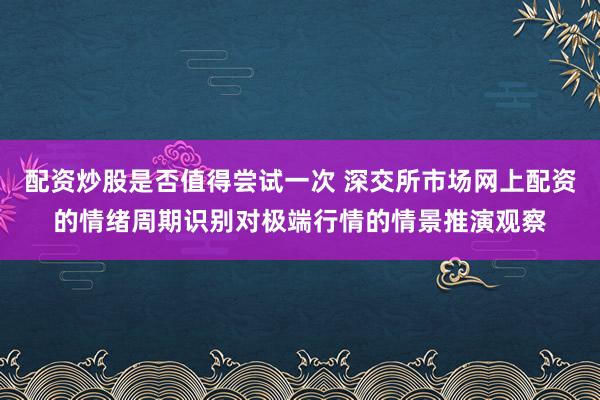配资炒股是否值得尝试一次 深交所市场网上配资的情绪周期识别对极端行情的情景推演观察