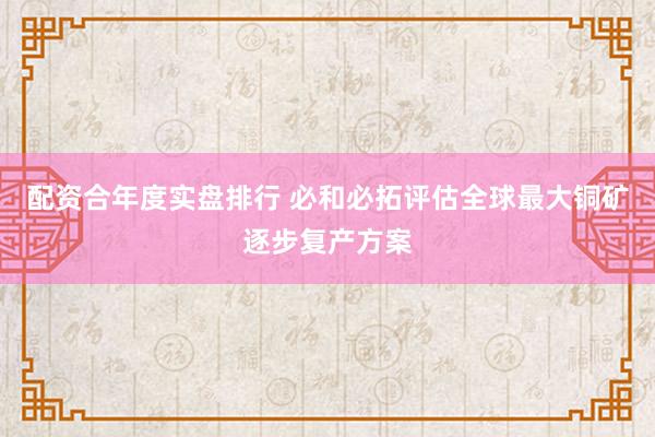 配资合年度实盘排行 必和必拓评估全球最大铜矿逐步复产方案
