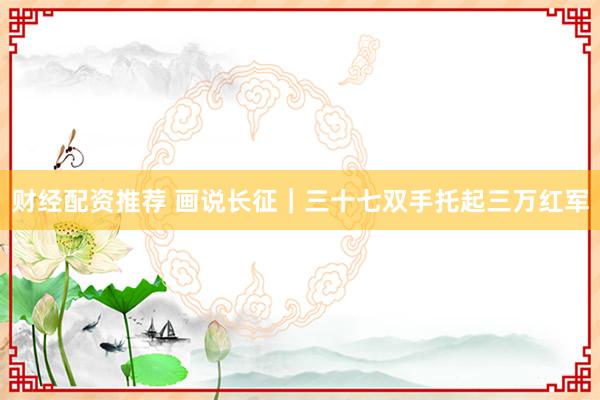财经配资推荐 画说长征｜三十七双手托起三万红军