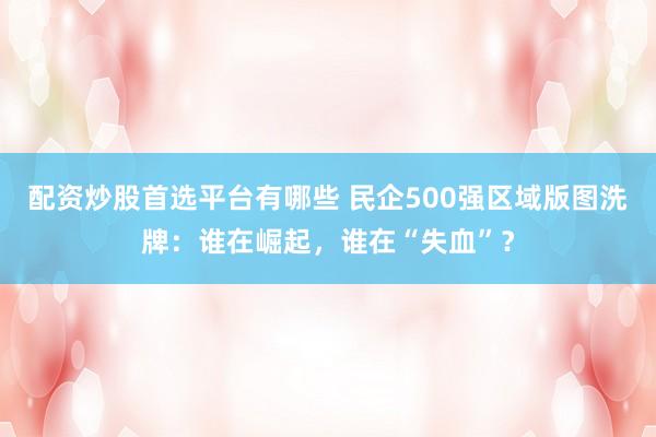 配资炒股首选平台有哪些 民企500强区域版图洗牌：谁在崛起，谁在“失血”？