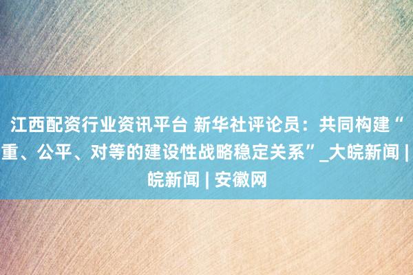 江西配资行业资讯平台 新华社评论员：共同构建“基于尊重、公平、对等的建设性战略稳定关系”_大皖新闻 | 安徽网