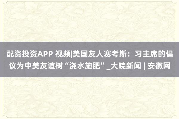 配资投资APP 视频|美国友人赛考斯：习主席的倡议为中美友谊树“浇水施肥”_大皖新闻 | 安徽网