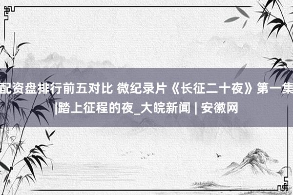 配资盘排行前五对比 微纪录片《长征二十夜》第一集|踏上征程的夜_大皖新闻 | 安徽网