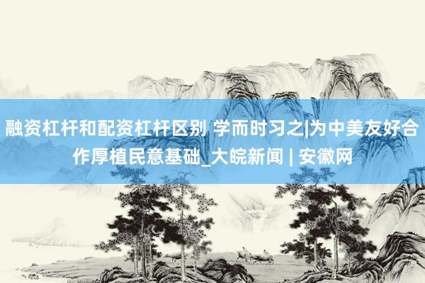 融资杠杆和配资杠杆区别 学而时习之|为中美友好合作厚植民意基础_大皖新闻 | 安徽网