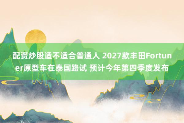 配资炒股适不适合普通人 2027款丰田Fortuner原型车在泰国路试 预计今年第四季度发布