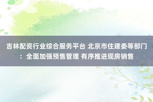 吉林配资行业综合服务平台 北京市住建委等部门：全面加强预售管理 有序推进现房销售