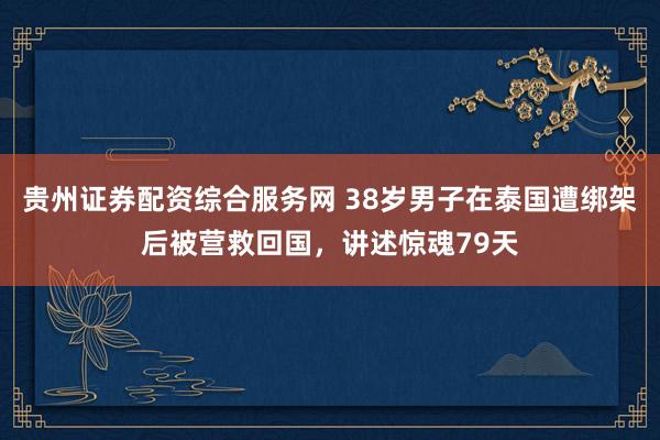 贵州证券配资综合服务网 38岁男子在泰国遭绑架后被营救回国，讲述惊魂79天