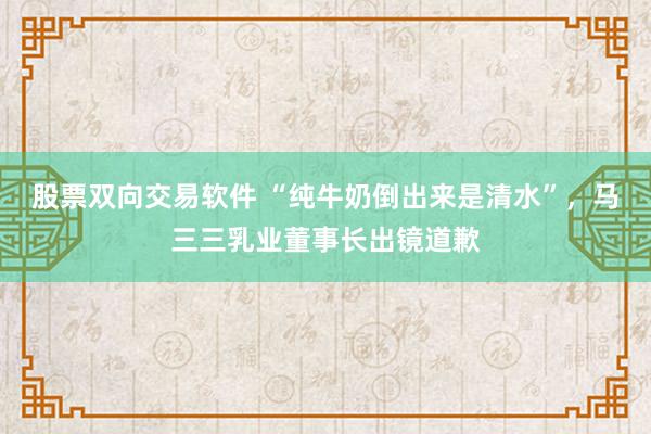 股票双向交易软件 “纯牛奶倒出来是清水”，马三三乳业董事长出镜道歉