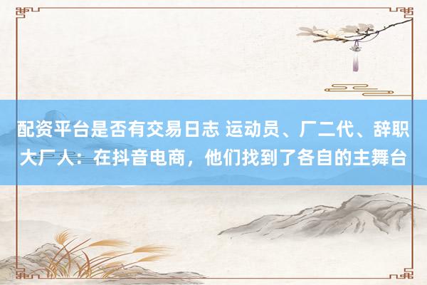 配资平台是否有交易日志 运动员、厂二代、辞职大厂人：在抖音电商，他们找到了各自的主舞台