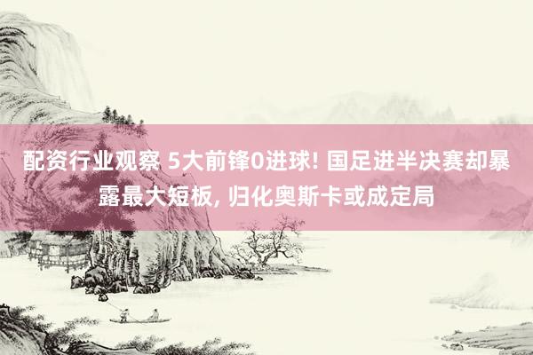 配资行业观察 5大前锋0进球! 国足进半决赛却暴露最大短板, 归化奥斯卡或成定局