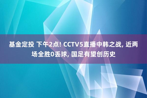基金定投 下午2点! CCTV5直播中韩之战, 近两场全胜0丢球, 国足有望创历史