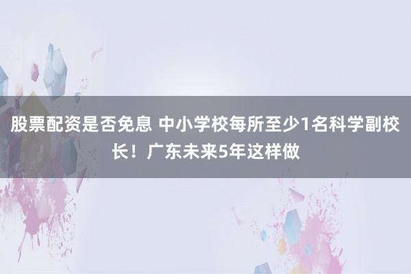 股票配资是否免息 中小学校每所至少1名科学副校长！广东未来5年这样做