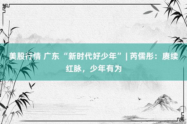 美股行情 广东 “新时代好少年” | 芮儒彤：赓续红脉，少年有为