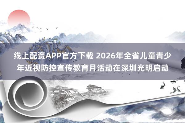 线上配资APP官方下载 2026年全省儿童青少年近视防控宣传教育月活动在深圳光明启动