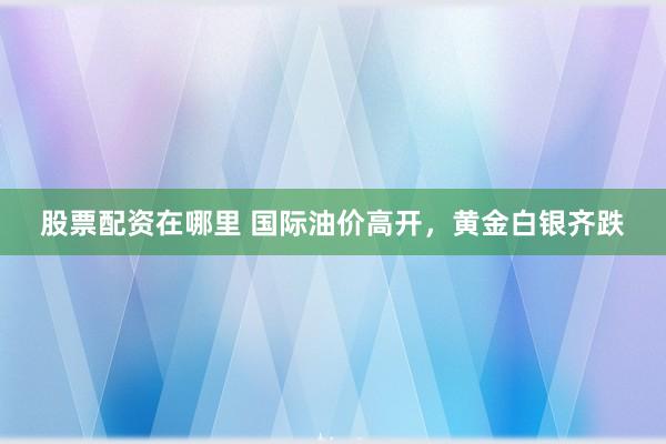 股票配资在哪里 国际油价高开，黄金白银齐跌