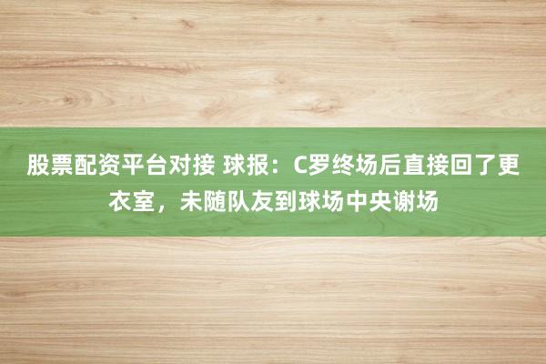 股票配资平台对接 球报：C罗终场后直接回了更衣室，未随队友到球场中央谢场